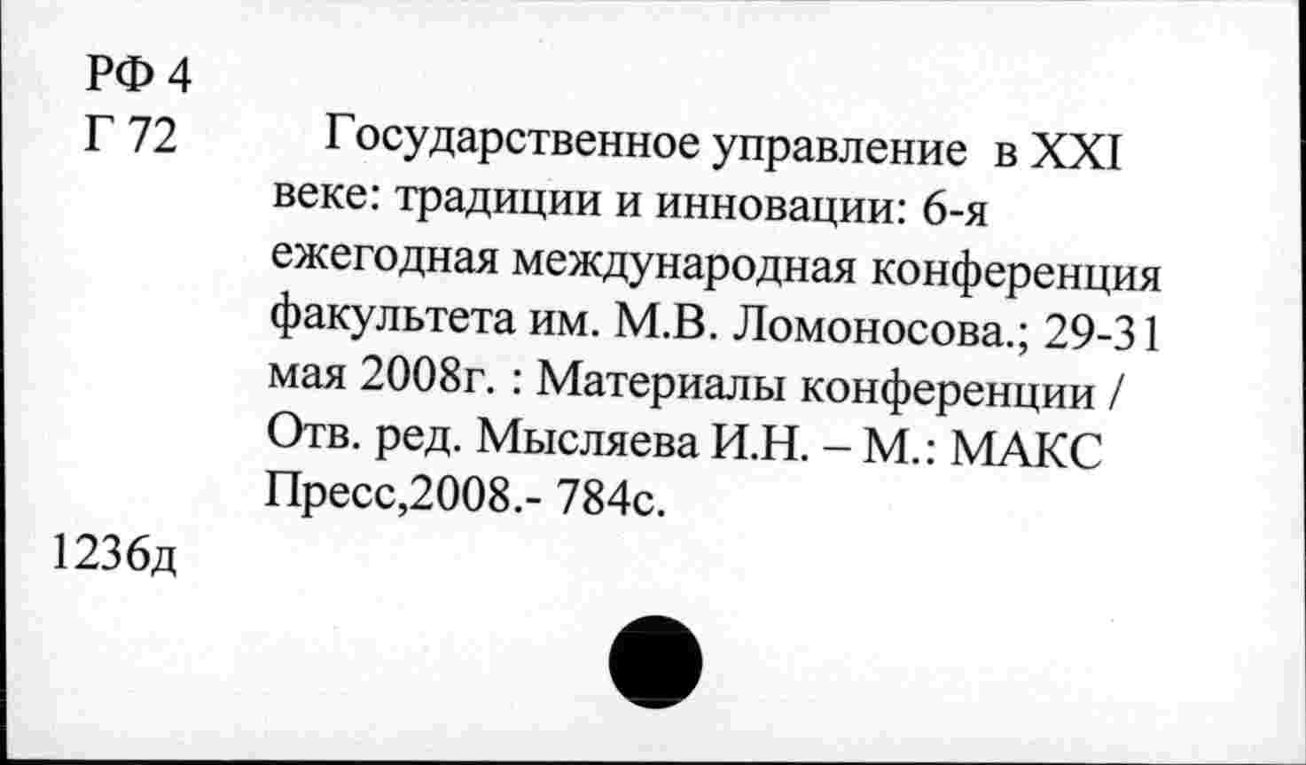 ﻿РФ 4
Г 72
Государственное управление в XXI веке: традиции и инновации: 6-я ежегодная международная конференция факультета им. М.В. Ломоносова.; 29-31 мая 2008г.: Материалы конференции / Отв. ред. Мысляева И.Н. - М.: МАКС Пресс,2008.- 784с.
1236д